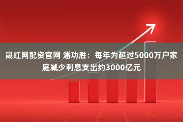 晟红网配资官网 潘功胜：每年为超过5000万户家庭减少利息支出约3000亿元