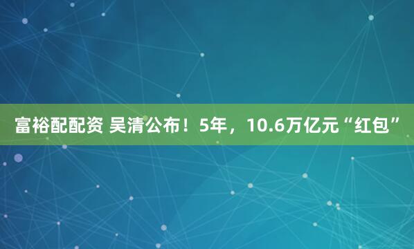 富裕配配资 吴清公布！5年，10.6万亿元“红包”