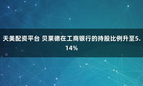 天美配资平台 贝莱德在工商银行的持股比例升至5.14%