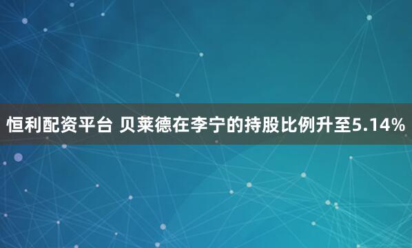 恒利配资平台 贝莱德在李宁的持股比例升至5.14%
