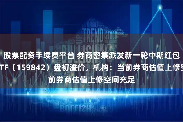 股票配资手续费平台 券商密集派发新一轮中期红包，券商ETF（159842）盘初溢价，机构：当前券商估值上修空间充足