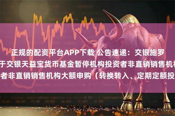 正规的配资平台APP下载 公告速递：交银施罗德基金管理有限公司关于交银天益宝货币基金暂停机构投资者非直销销售机构大额申购（转换转入、定期定额投资）业务