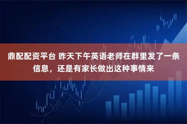鼎配配资平台 昨天下午英语老师在群里发了一条信息，还是有家长做出这种事情来