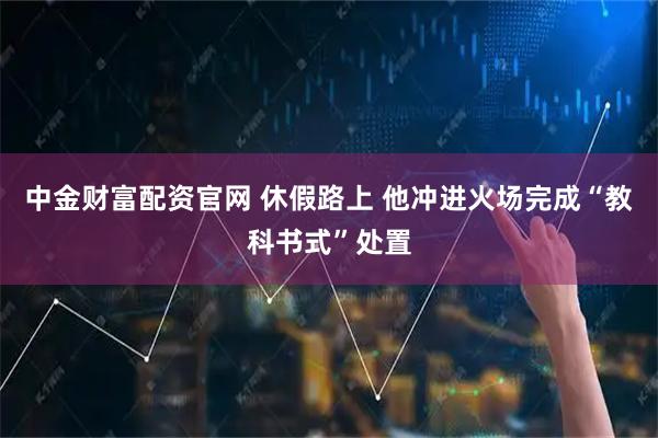 中金财富配资官网 休假路上 他冲进火场完成“教科书式”处置