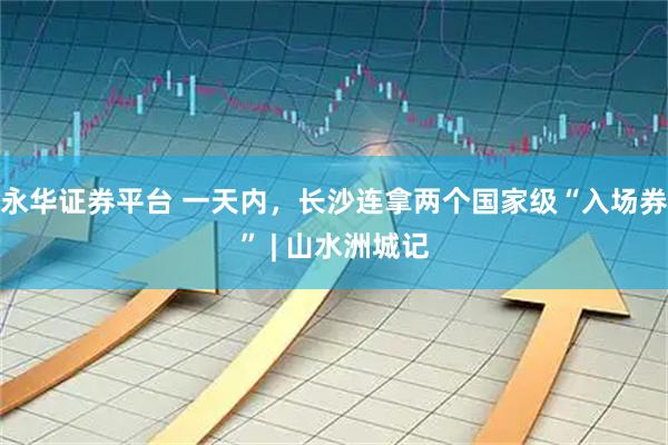 永华证券平台 一天内，长沙连拿两个国家级“入场券” | 山水洲城记