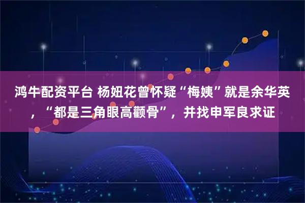 鸿牛配资平台 杨妞花曾怀疑“梅姨”就是余华英，“都是三角眼高颧骨”，并找申军良求证