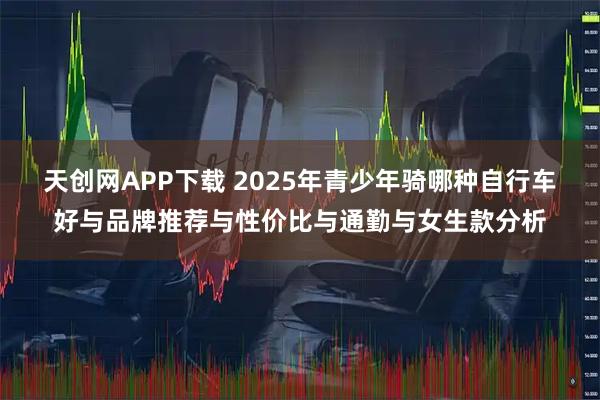天创网APP下载 2025年青少年骑哪种自行车好与品牌推荐与性价比与通勤与女生款分析
