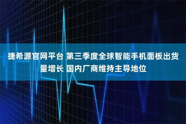 捷希源官网平台 第三季度全球智能手机面板出货量增长 国内厂商维持主导地位