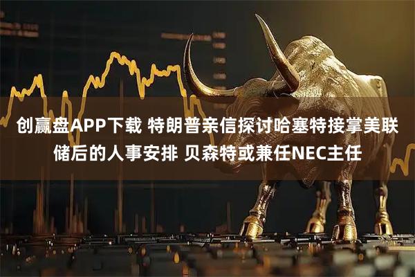 创赢盘APP下载 特朗普亲信探讨哈塞特接掌美联储后的人事安排 贝森特或兼任NEC主任