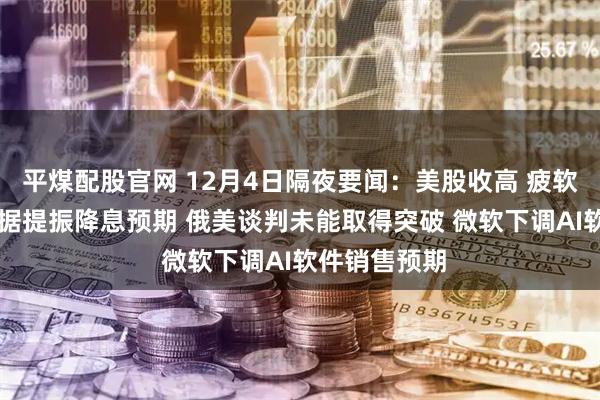 平煤配股官网 12月4日隔夜要闻：美股收高 疲软ADP就业数据提振降息预期 俄美谈判未能取得突破 微软下调AI软件销售预期