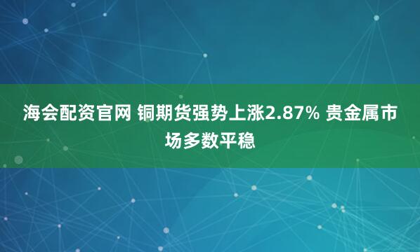 海会配资官网 铜期货强势上涨2.87% 贵金属市场多数平稳