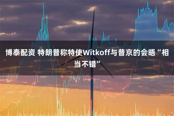 博泰配资 特朗普称特使Witkoff与普京的会晤“相当不错”