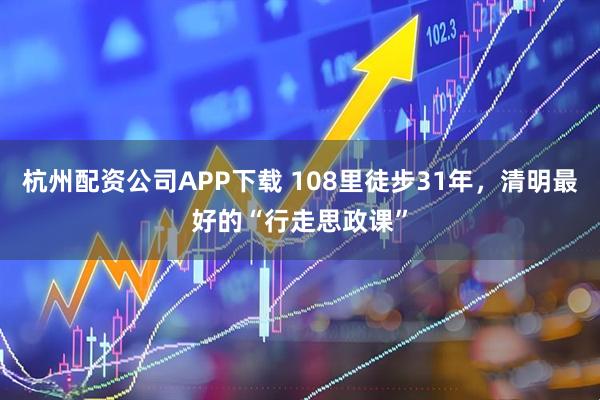 杭州配资公司APP下载 108里徒步31年，清明最好的“行走思政课”