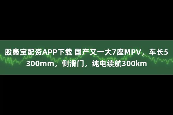 股鑫宝配资APP下载 国产又一大7座MPV，车长5300mm，侧滑门，纯电续航300km