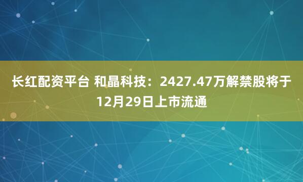 长红配资平台 和晶科技：2427.47万解禁股将于12月29日上市流通