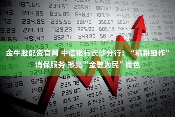 金牛股配资官网 中信银行长沙分行：“精耕细作”消保服务 擦亮“金融为民”底色