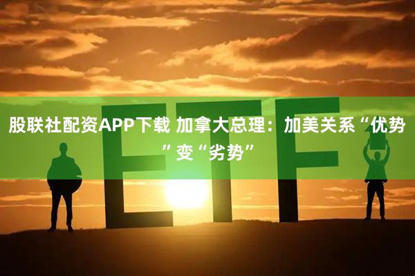 股联社配资APP下载 加拿大总理：加美关系“优势”变“劣势”
