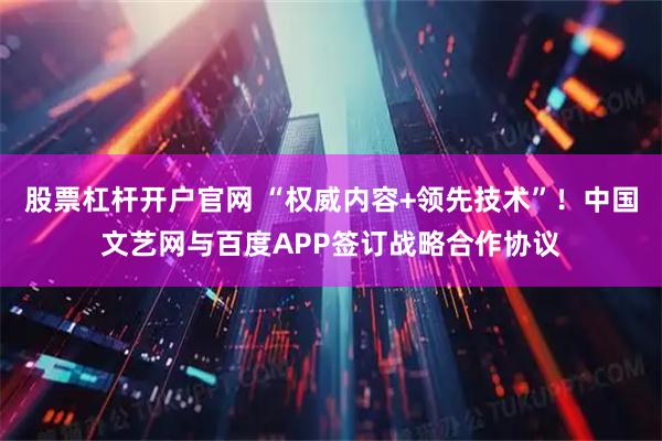 股票杠杆开户官网 “权威内容+领先技术”！中国文艺网与百度APP签订战略合作协议
