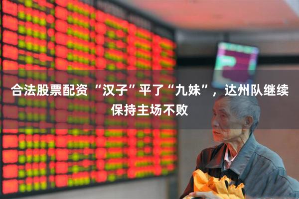 合法股票配资 “汉子”平了“九妹”，达州队继续保持主场不败