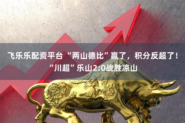 飞乐乐配资平台 “两山德比”赢了，积分反超了！“川超”乐山2:0战胜凉山
