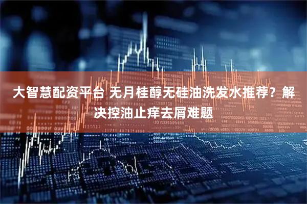 大智慧配资平台 无月桂醇无硅油洗发水推荐？解决控油止痒去屑难题