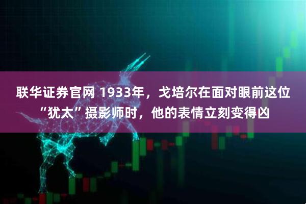 联华证券官网 1933年，戈培尔在面对眼前这位“犹太”摄影师时，他的表情立刻变得凶