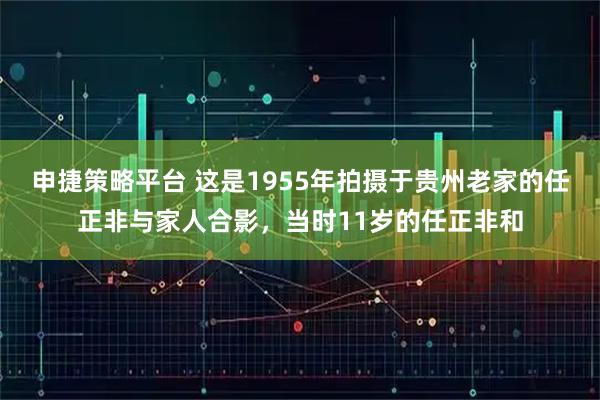 申捷策略平台 这是1955年拍摄于贵州老家的任正非与家人合影，当时11岁的任正非和
