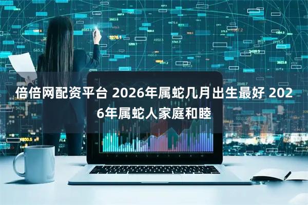 倍倍网配资平台 2026年属蛇几月出生最好 2026年属蛇人家庭和睦