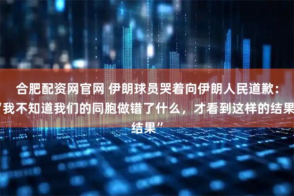 合肥配资网官网 伊朗球员哭着向伊朗人民道歉：“我不知道我们的同胞做错了什么，才看到这样的结果”