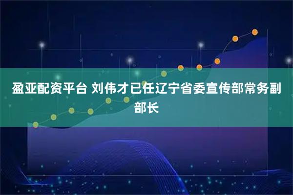盈亚配资平台 刘伟才已任辽宁省委宣传部常务副部长